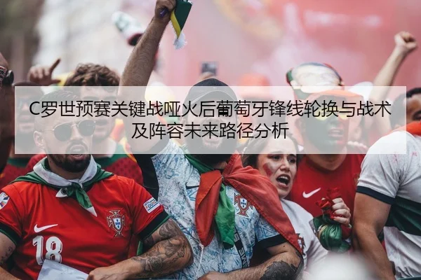 C罗世预赛关键战哑火后葡萄牙锋线轮换与战术及阵容未来路径分析