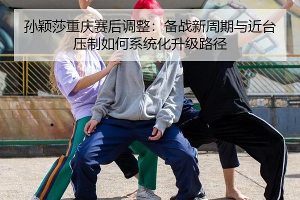 孙颖莎重庆赛后调整：备战新周期与近台压制如何系统化升级路径
